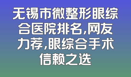 无锡市微整形眼综合医院排名，网友力荐，眼综合手术信赖之选