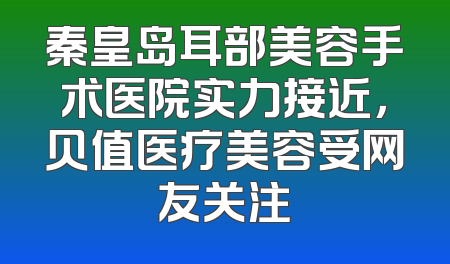 秦皇岛耳部美容手术医院实力接近，贝值医疗美容受网友关注