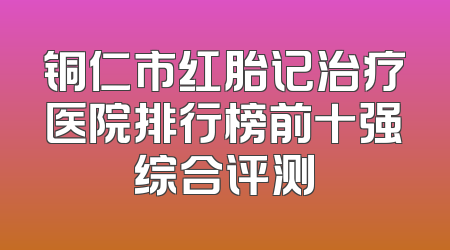 铜仁市红胎记治疗医院排行榜前十强综合评测