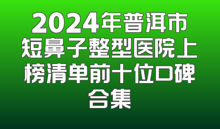 2024年普洱市短鼻子整型医院上榜清单前十位口碑合集