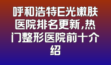 呼和浩特E光嫩肤医院排名更新，热门整形医院前十介绍