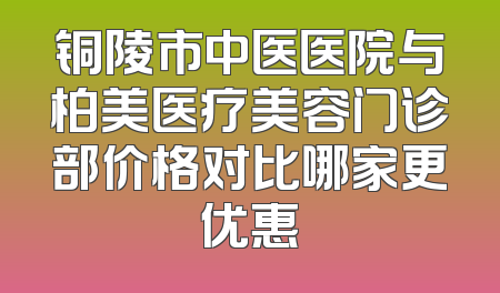 铜陵市中医医院与柏美医疗美容门诊部价格对比哪家更优惠