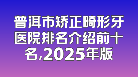 普洱市矫正畸形牙医院排名介绍前十名，2025年版