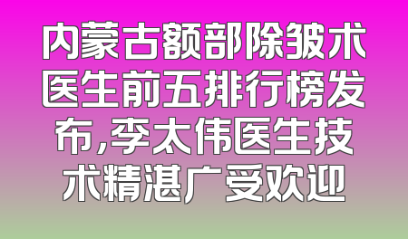 内蒙古额部除皱术医生前五排行榜发布，李太伟医生技术精湛广受欢迎
