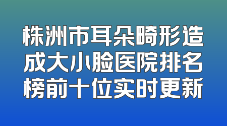 株洲市耳朵畸形造成大小脸医院排名榜前十位实时更新