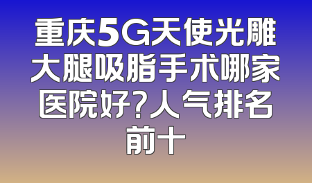 重庆5G天使光雕大腿吸脂手术哪家医院好？人气排名前十