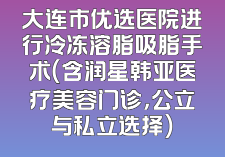 大连市优选医院进行冷冻溶脂吸脂手术（含润星韩亚医疗美容门诊，公立与私立选择）