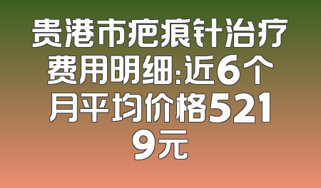 贵港市疤痕针治疗费用明细：近6个月平均价格5219元
