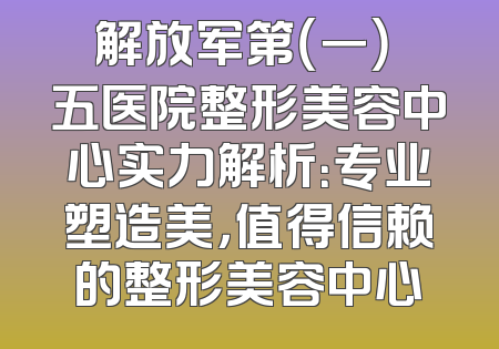 解放军第（一）〇五医院整形美容中心实力解析：专业塑造美，值得信赖的整形美容中心