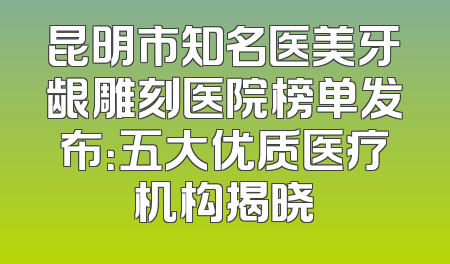 昆明市知名医美牙龈雕刻医院榜单发布：五大优质医疗机构揭晓