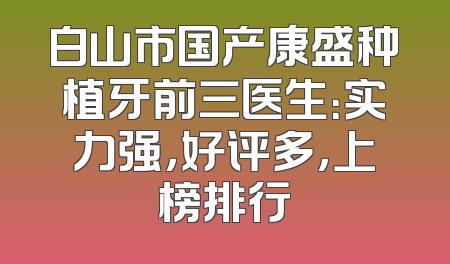 白山市国产康盛种植牙前三医生：实力强，好评多，上榜排行