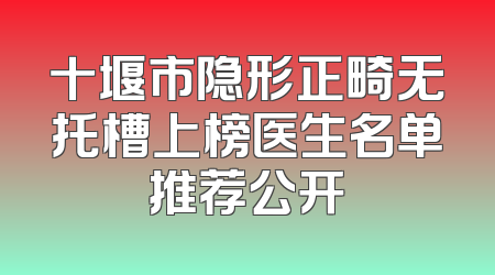 十堰市隐形正畸无托槽上榜医生名单推荐公开