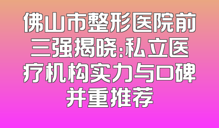 佛山市整形医院前三强揭晓：私立医疗机构实力与口碑并重推荐