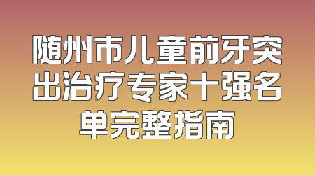 随州市儿童前牙突出治疗专家十强名单完整指南