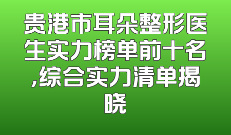 贵港市耳朵整形医生实力榜单前十名，综合实力清单揭晓