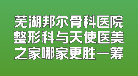 芜湖邦尔骨科医院整形科与天使医美之家哪家更胜一筹