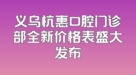 义乌杭惠口腔门诊部全新价格表盛大发布