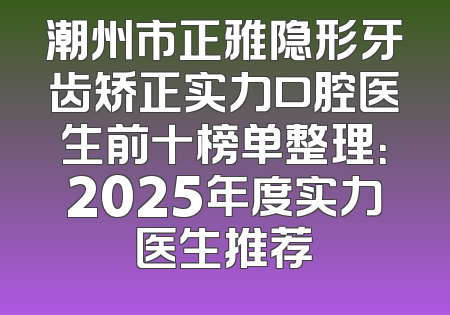潮州市正雅隐形牙齿矫正实力口腔医生前十榜单整理：2025年度实力医生推荐
