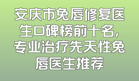 安庆市兔唇修复医生口碑榜前十名，专业治疗先天性兔唇医生推荐