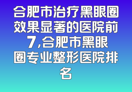 合肥市治疗黑眼圈效果显著的医院前 7，合肥市黑眼圈专业整形医院排名