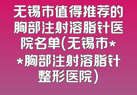 无锡市值得推荐的胸部注射溶脂针医院名单（无锡市**胸部注射溶脂针整形医院）