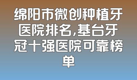 绵阳市微创种植牙医院排名，基台牙冠十强医院可靠榜单