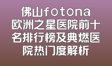 佛山fotona欧洲之星医院前十名排行榜及典燃医院热门度解析