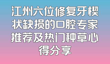 江州六位修复牙楔状缺损的口腔专家推荐及热门种草心得分享