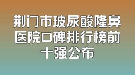 荆门市玻尿酸隆鼻医院口碑排行榜前十强公布