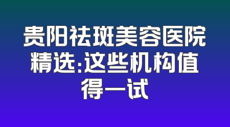 贵阳祛斑美容医院精选：这些机构值得一试