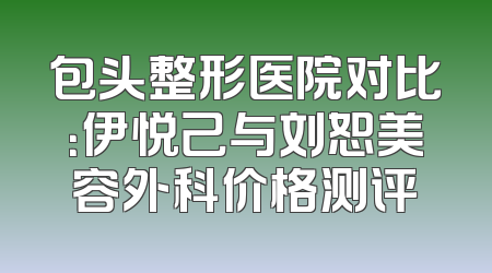 包头整形医院对比：伊悦己与刘恕美容外科价格测评