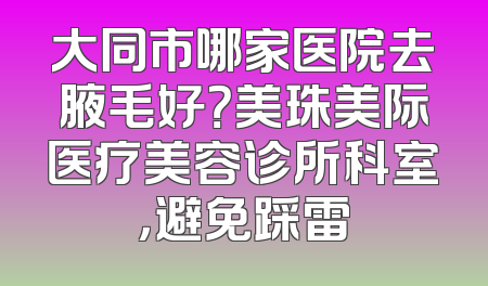 大同市哪家医院去腋毛好？美珠美际医疗美容诊所科室，避免踩雷