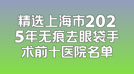 精选上海市2025年无痕去眼袋手术前十医院名单