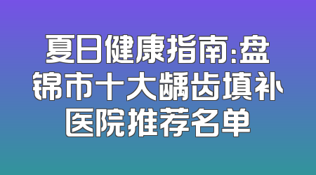 夏日健康指南：盘锦市十大龋齿填补医院推荐名单