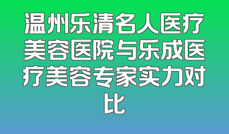 温州乐清名人医疗美容医院与乐成医疗美容专家实力对比