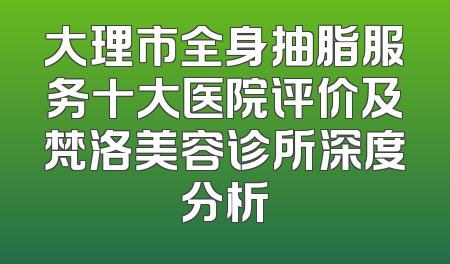 大理市全身抽脂服务十大医院评价及梵洛美容诊所深度分析