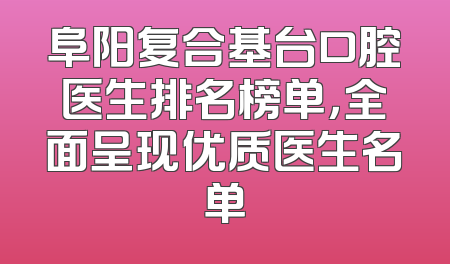 阜阳复合基台口腔医生排名榜单，全面呈现优质医生名单