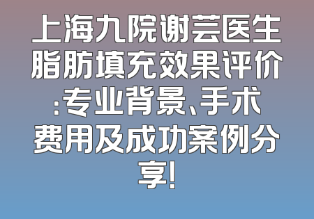 上海九院谢芸医生脂肪填充效果评价：专业背景、手术费用及成功案例分享！
