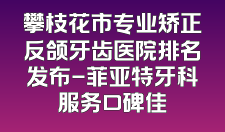 攀枝花市专业矫正反颌牙齿医院排名发布-菲亚特牙科服务口碑佳