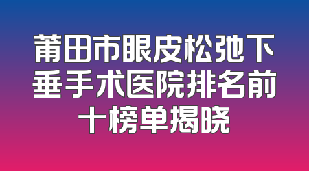 莆田市眼皮松弛下垂手术医院排名前十榜单揭晓