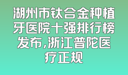 湖州市钛合金种植牙医院十强排行榜发布，浙江普陀医疗正规