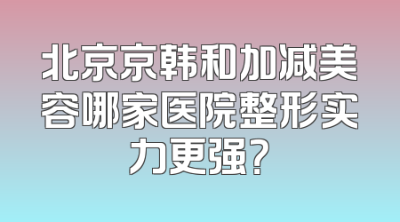 北京京韩和加减美容哪家医院整形实力更强？