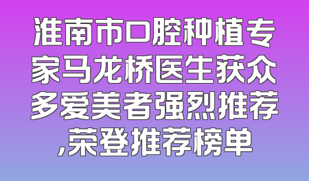 淮南市口腔种植专家马龙桥医生获众多爱美者强烈推荐，荣登推荐榜单