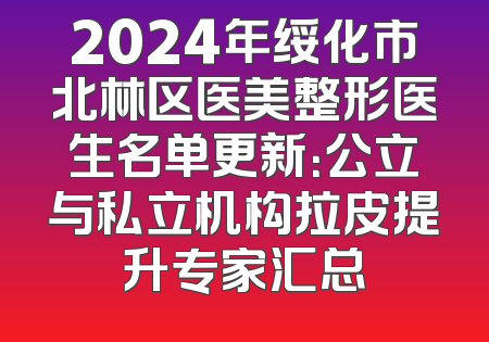 2024年绥化市北林区医美整形医生名单更新：公立与私立机构拉皮提升专家汇总