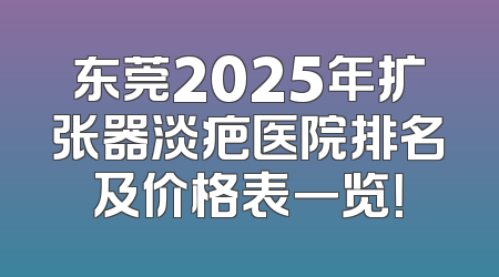 东莞2025年扩张器淡疤医院排名及价格表一览！
