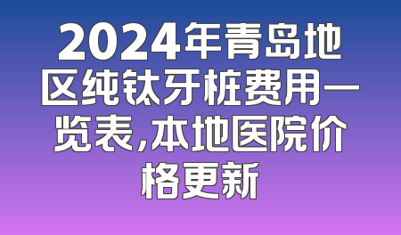 2024年青岛地区纯钛牙桩费用一览表，本地医院价格更新