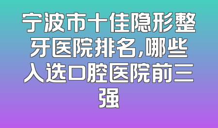 宁波市十佳隐形整牙医院排名，哪些入选口腔医院前三强