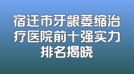 宿迁市牙龈萎缩治疗医院前十强实力排名揭晓