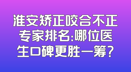 淮安矫正咬合不正专家排名：哪位医生口碑更胜一筹？