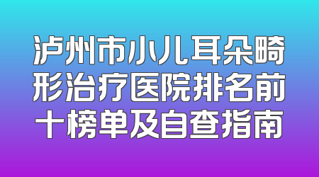 泸州市小儿耳朵畸形治疗医院排名前十榜单及自查指南